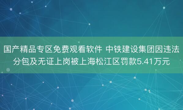 国产精品专区免费观看软件 中铁建设集团因违法分包及无证上岗被上海松江区罚款5.41万元