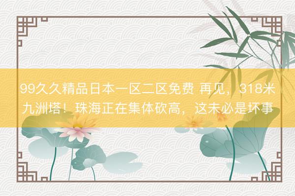 99久久精品日本一区二区免费 再见，318米九洲塔！珠海正在集体砍高，这未必是坏事