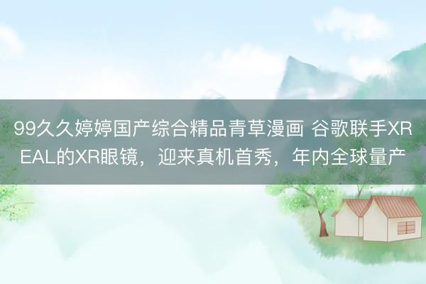 99久久婷婷国产综合精品青草漫画 谷歌联手XREAL的XR眼镜，迎来真机首秀，年内全球量产