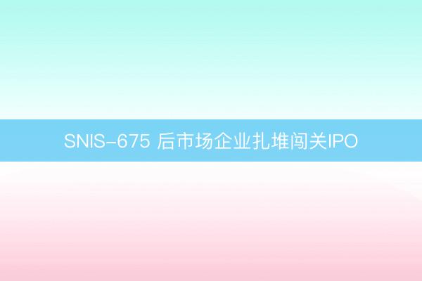 SNIS-675 后市场企业扎堆闯关IPO