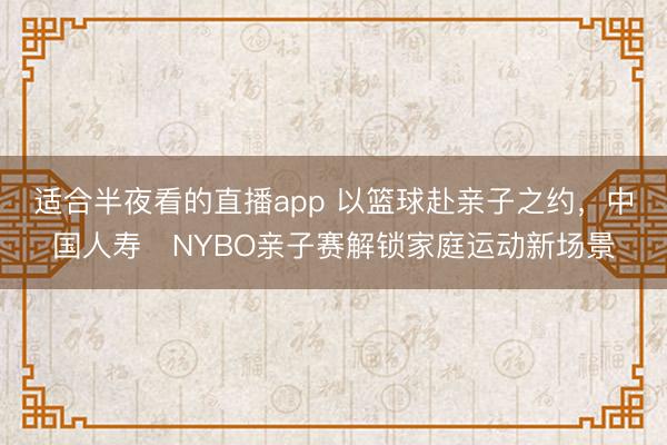 适合半夜看的直播app 以篮球赴亲子之约，中国人寿・NYBO亲子赛解锁家庭运动新场景