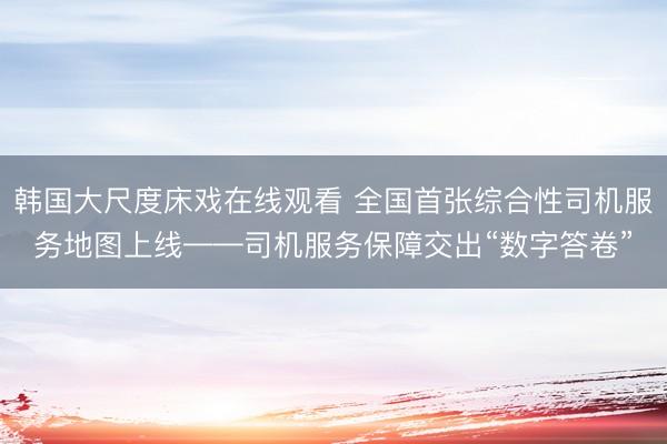 韩国大尺度床戏在线观看 全国首张综合性司机服务地图上线——司机服务保障交出“数字答卷”