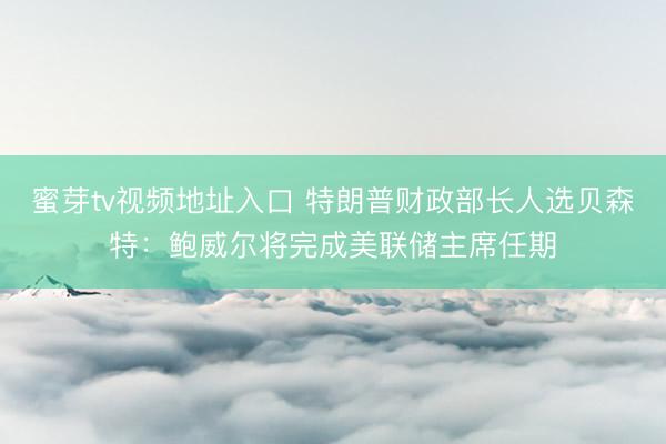 蜜芽tv视频地址入口 特朗普财政部长人选贝森特：鲍威尔将完成美联储主席任期