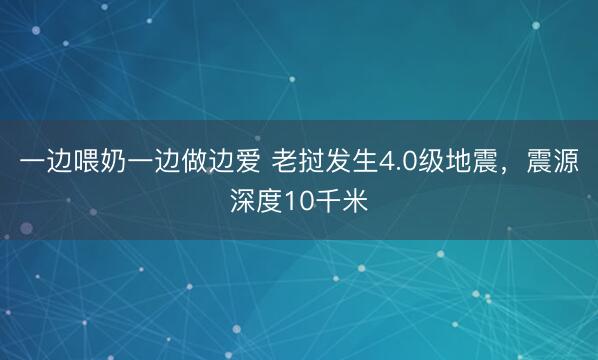 一边喂奶一边做边爱 老挝发生4.0级地震,震源深度10千米