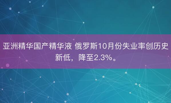 亚洲精华国产精华液 俄罗斯10月份失业率创历史新低，降至2.3%。