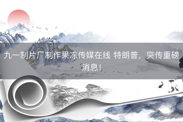 九一制片厂制作果冻传媒在线 特朗普，突传重磅消息！