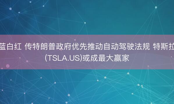 蓝白红 传特朗普政府优先推动自动驾驶法规 特斯拉(TSLA.US)或成最大赢家