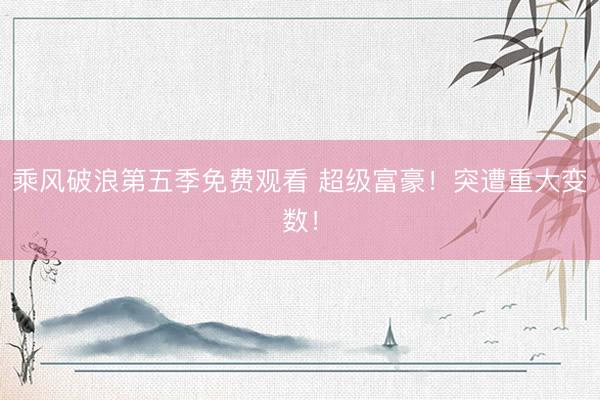 乘风破浪第五季免费观看 超级富豪！突遭重大变数！