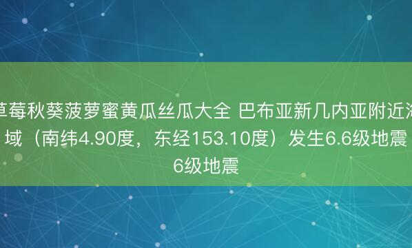 草莓秋葵菠萝蜜黄瓜丝瓜大全 巴布亚新几内亚附近海域（南纬4.90度，东经153.10度）发生6.6级地震