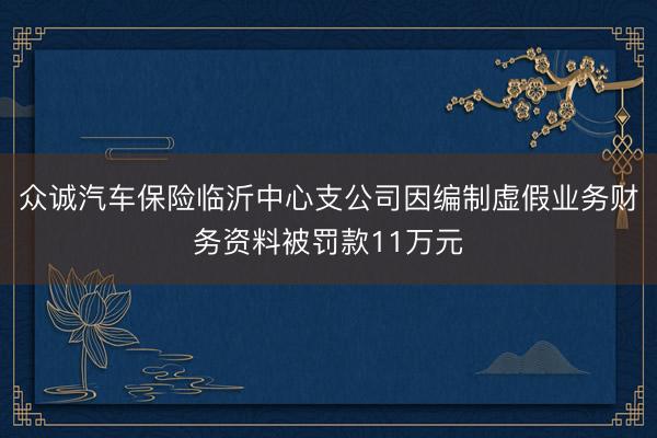 众诚汽车保险临沂中心支公司因编制虚假业务财务资料被罚款11万元