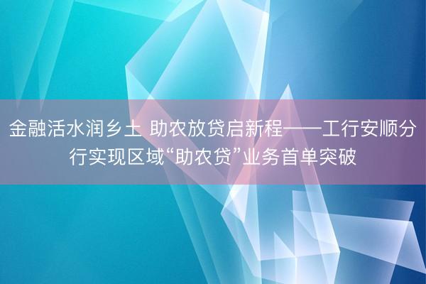 金融活水润乡土 助农放贷启新程——工行安顺分行实现区域“助农贷”业务首单突破