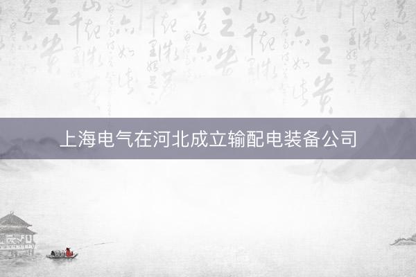上海电气在河北成立输配电装备公司