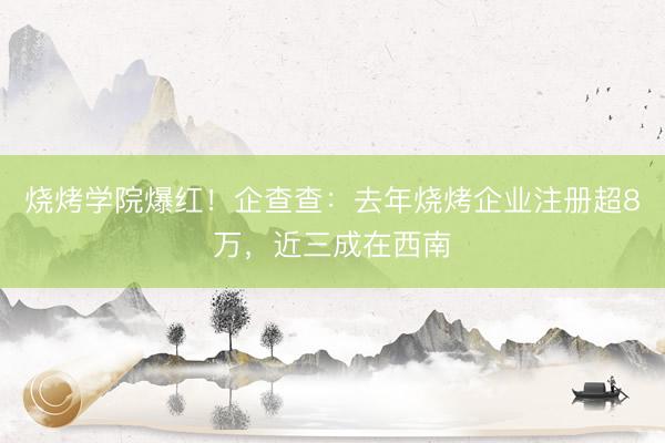 烧烤学院爆红！企查查：去年烧烤企业注册超8万，近三成在西南