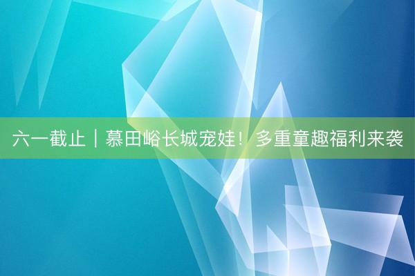 六一截止｜慕田峪长城宠娃！多重童趣福利来袭