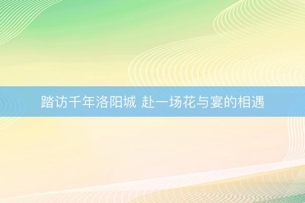 踏访千年洛阳城 赴一场花与宴的相遇