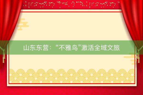 山东东营：“不雅鸟”激活全域文旅