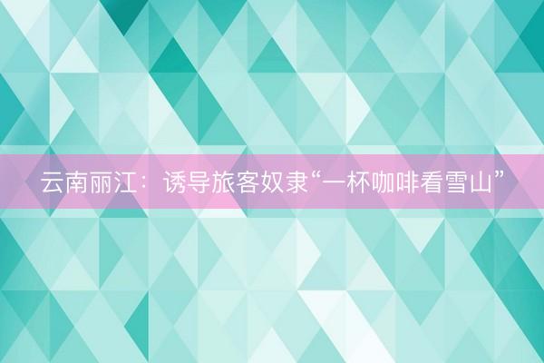 云南丽江：诱导旅客奴隶“一杯咖啡看雪山”