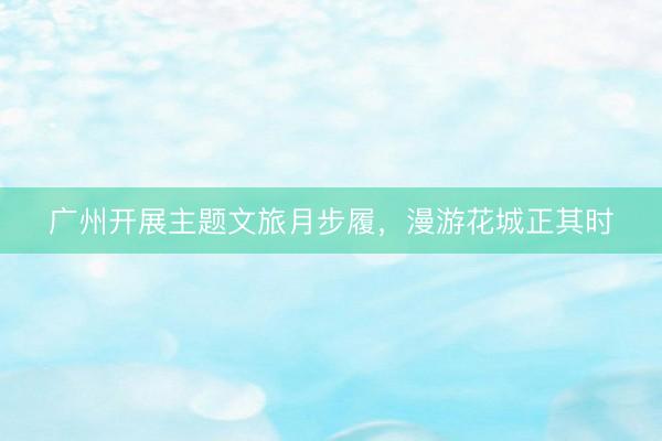 广州开展主题文旅月步履，漫游花城正其时