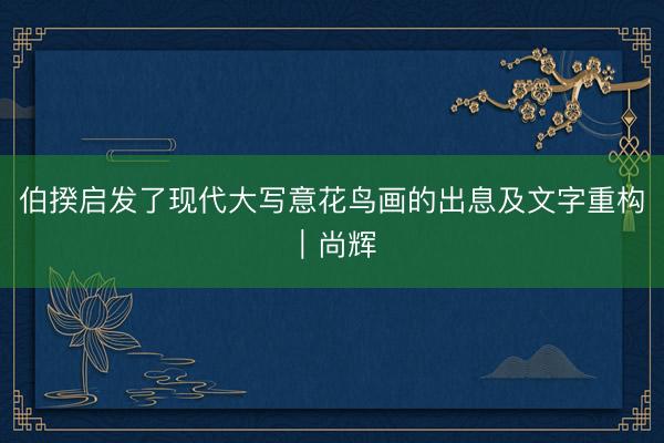 伯揆启发了现代大写意花鸟画的出息及文字重构｜尚辉