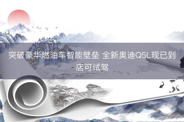 突破豪华燃油车智能壁垒 全新奥迪Q5L现已到店可试驾