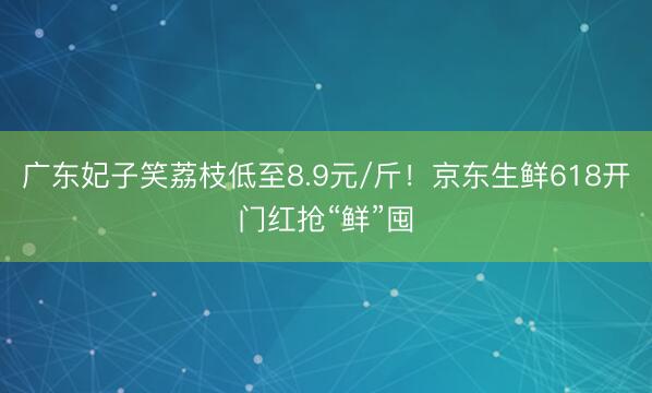 广东妃子笑荔枝低至8.9元/斤！京东生鲜618开门红抢“鲜”囤