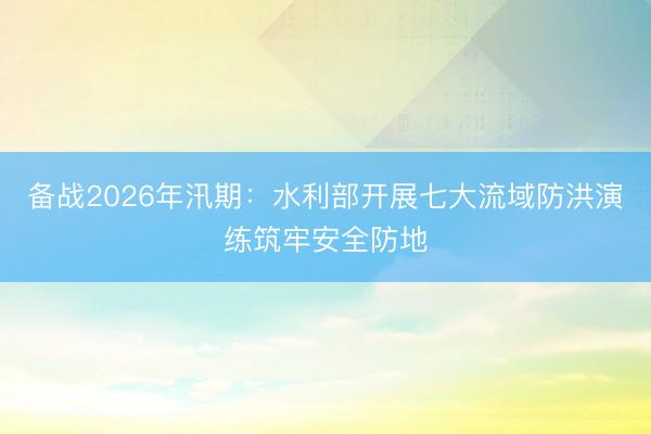 备战2026年汛期：水利部开展七大流域防洪演练筑牢安全防地