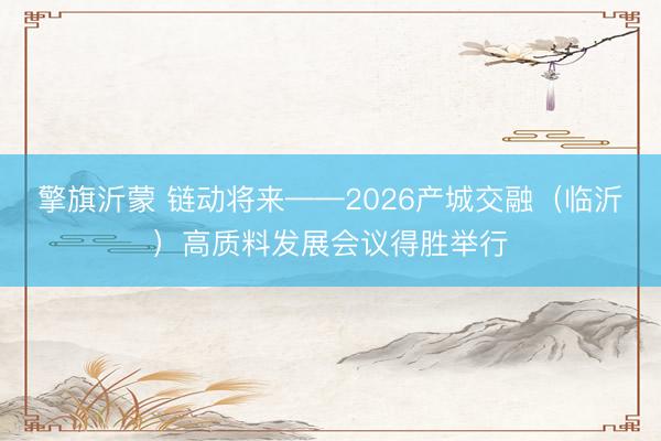 擎旗沂蒙 链动将来——2026产城交融（临沂）高质料发展会议得胜举行