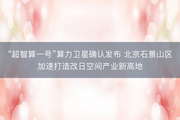 “超智算一号”算力卫星确认发布 北京石景山区加速打造改日空间产业新高地