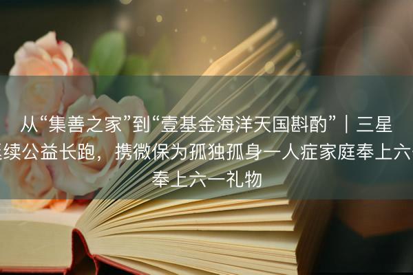 从“集善之家”到“壹基金海洋天国斟酌”｜三星财险延续公益长跑，携微保为孤独孤身一人症家庭奉上六一礼物