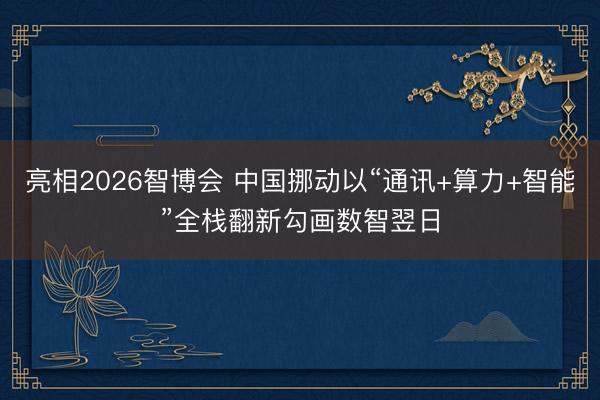 亮相2026智博会 中国挪动以“通讯+算力+智能”全栈翻新勾画数智翌日