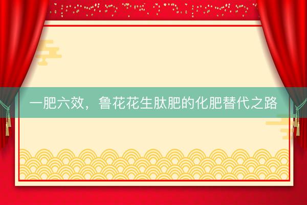 一肥六效，鲁花花生肽肥的化肥替代之路