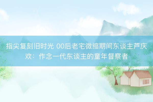 指尖复刻旧时光 00后老宅微缩期间东谈主芦庆欢：作念一代东谈主的童年督察者