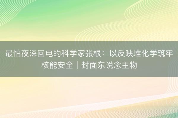 最怕夜深回电的科学家张根：以反映堆化学筑牢核能安全｜封面东说念主物