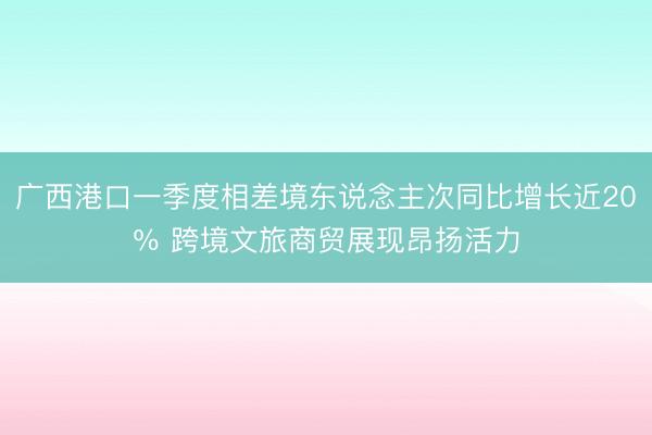 广西港口一季度相差境东说念主次同比增长近20％ 跨境文旅商贸展现昂扬活力