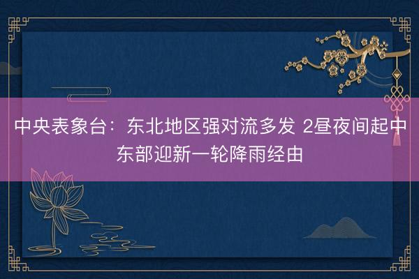 中央表象台：东北地区强对流多发 2昼夜间起中东部迎新一轮降雨经由