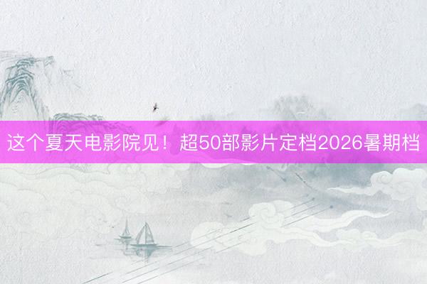 这个夏天电影院见!超50部影片定档2026暑期档