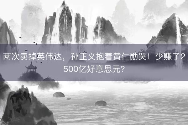 两次卖掉英伟达，孙正义抱着黄仁勋哭！少赚了2500亿好意思元？