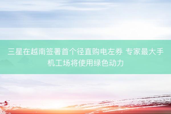 三星在越南签署首个径直购电左券 专家最大手机工场将使用绿色动力