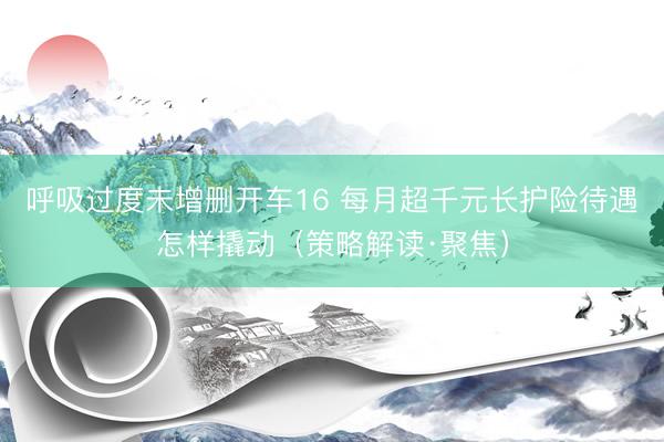 呼吸过度未增删开车16 每月超千元长护险待遇怎样撬动（策略解读·聚焦）
