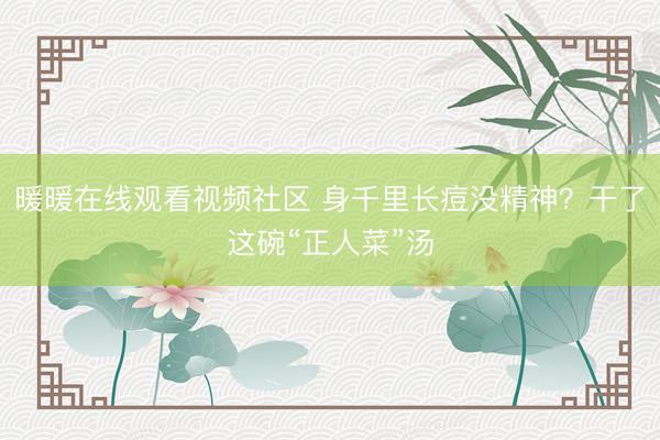暖暖在线观看视频社区 身千里长痘没精神？干了这碗“正人菜”汤