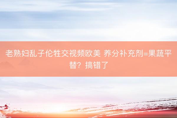 老熟妇乱子伦牲交视频欧美 养分补充剂=果蔬平替？搞错了