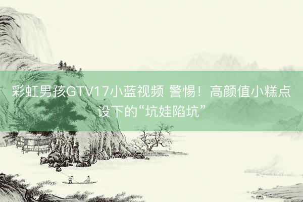 彩虹男孩GTV17小蓝视频 警惕！高颜值小糕点设下的“坑娃陷坑”