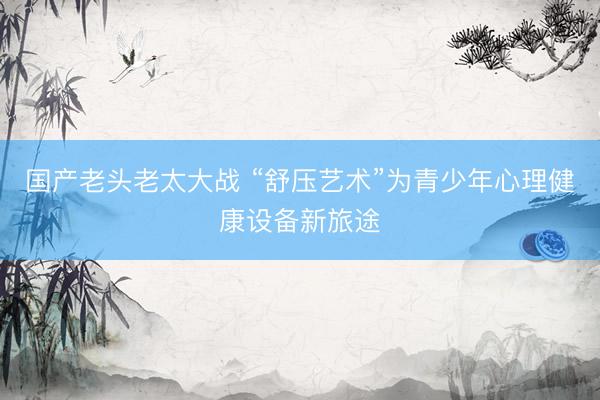 国产老头老太大战 “舒压艺术”为青少年心理健康设备新旅途