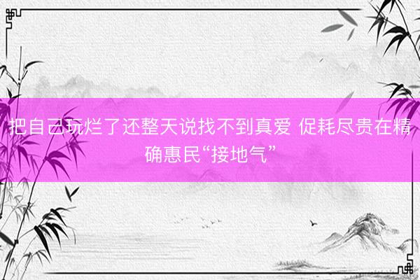 把自己玩烂了还整天说找不到真爱 促耗尽贵在精确惠民“接地气”
