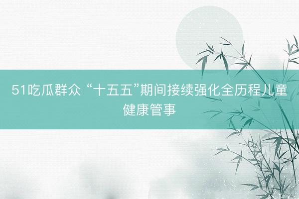 51吃瓜群众 “十五五”期间接续强化全历程儿童健康管事