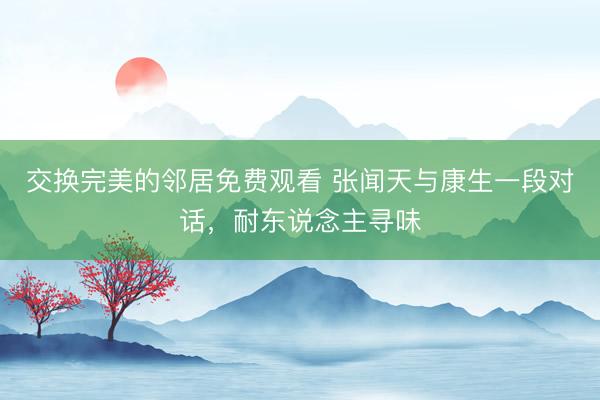 交换完美的邻居免费观看 张闻天与康生一段对话，耐东说念主寻味
