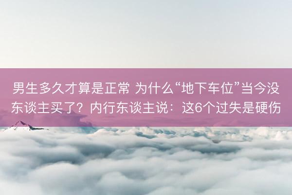 男生多久才算是正常 为什么“地下车位”当今没东谈主买了？内行东谈主说：这6个过失是硬伤