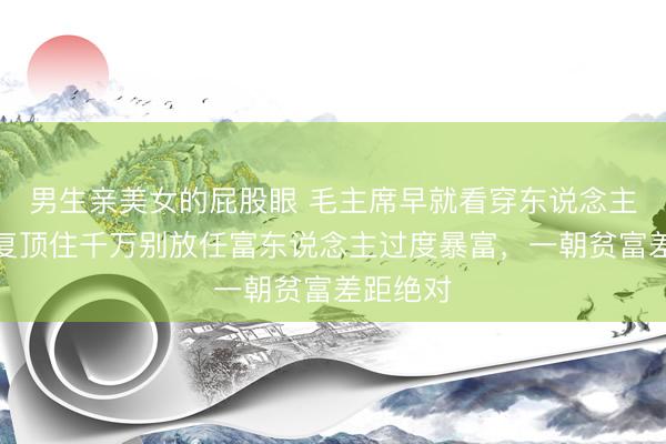 男生亲美女的屁股眼 毛主席早就看穿东说念主性！反复顶住千万别放任富东说念主过度暴富，一朝贫富差距绝对