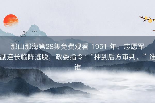 那山那海第28集免费观看 1951 年，志愿军副连长临阵逃脱，政委指令：“押到后方审判。” 谁