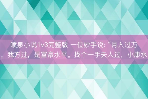 喷泉小说1v3完整版 一位妙手说: “月入过万，我方过，是富豪水平。找个一手夫人过，小康水
